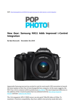 ULR : http://www.popphoto.com/2010/12/new-gear-samsung-nx11-adds-improve-i-control-integration




New Gear: Samsung NX11 Adds Improved i-Control
Integration
By Stan Horaczek December 28, 2010




Apparently Samsung was just too excited to wait for next week's CES convention to launch
the latest update to their line of interchangeable lens compacts. As the name suggests, the
NX11 has a lot in common with its predecessor,the NX10. The most important difference is
the addition of the i-Control system that was debuted with the dew drop-inspired
NX100 and later added to the NX10.

The 14.6 megapixel, APS-C CMOS sensor can also grab 720p HD video at 30 fps. To
maximize i-Function compatibility, they have added a lens priority mode dial and a
 