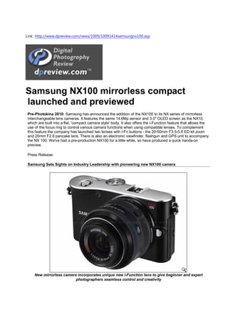 Link: http://www.dpreview.com/news/1009/10091414samsungnx100.asp




Samsung NX100 mirrorless compact
launched and previewed
Pre-Photokina 2010: Samsung has announced the addition of the NX100 to its NX series of mirrorless
interchangeable lens cameras. It features the same 14.6Mp sensor and 3.0" OLED screen as the NX10,
which are built into a flat, 'compact camera style' body. It also offers the i-Function feature that allows the
use of the focus ring to control various camera functions when using compatible lenses. To complement
this feature the company has launched two lenses with i-Fn buttons - the 20-50mm F3.5-5.6 ED kit zoom
and 20mm F2.8 pancake lens. There is also an electronic viewfinder, flashgun and GPS unit to accompany
the NX 100. We've had a pre-production NX100 for a little while, so have produced a quick hands-on
preview.

Press Release:

Samsung Sets Sights on Industry Leadership with pioneering new NX100 camera




    New mirrorless camera incorporates unique new i-Function lens to give beginner and expert
                         photographers seamless control and creativity
 
