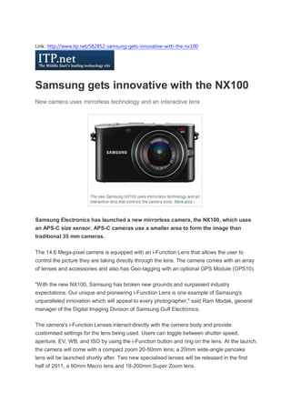 Link: http://www.itp.net/582852-samsung-gets-innovative-with-the-nx100




Samsung gets innovative with the NX100
New camera uses mirrorless technology and an interactive lens




Samsung Electronics has launched a new mirrorless camera, the NX100, which uses
an APS-C size sensor. APS-C cameras use a smaller area to form the image than
traditional 35 mm cameras.

The 14.6 Mega-pixel camera is equipped with an i-Function Lens that allows the user to
control the picture they are taking directly through the lens. The camera comes with an array
of lenses and accessories and also has Geo-tagging with an optional GPS Module (GPS10).

"With the new NX100, Samsung has broken new grounds and surpassed industry
expectations. Our unique and pioneering i-Function Lens is one example of Samsung's
unparalleled innovation which will appeal to every photographer," said Ram Modak, general
manager of the Digital Imaging Division of Samsung Gulf Electronics.

The camera's i-Function Lenses interact directly with the camera body and provide
customised settings for the lens being used. Users can toggle between shutter speed,
aperture, EV, WB, and ISO by using the i-Function button and ring on the lens. At the launch,
the camera will come with a compact zoom 20-50mm lens; a 20mm wide-angle pancake
lens will be launched shortly after. Two new specialised lenses will be released in the first
half of 2011, a 60mm Macro lens and 18-200mm Super Zoom lens.
 
