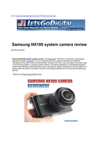 Link: http://www.letsgodigital.org/en/27763/camera-review/




 Samsung NX100 system camera review
By Dennis Hissink




 Samsung NX100 system camera review : The Samsung NX100 is a newcomer in the popular
 segment of system cameras . This is a collective term for a group of cameras from different
 manufacturers but with a common denominator: the lack of a mirror. It is a so-called ‘mirror-less’ system,
 or as Samsung prefers, a compact system camera. The Samsung NX100 is a remarkably designed
 camera with relatively small dimensions and an average low weight. Although the true innovation is not
 found inside the camera, but rather in the lens. Samsung introduces the i-Fn lens with the Samsung
 NX100.

 • Read our full Samsung NX100 review.
 