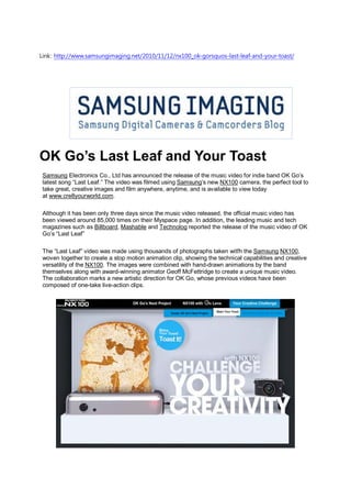Link: http://www.samsungimaging.net/2010/11/12/nx100_ok-gorsquos-last-leaf-and-your-toast/




OK Go’s Last Leaf and Your Toast
 Samsung Electronics Co., Ltd has announced the release of the music video for indie band OK Go’s
 latest song “Last Leaf.” The video was filmed using Samsung’s new NX100 camera, the perfect tool to
 take great, creative images and film anywhere, anytime, and is available to view today
 at www.cre8yourworld.com.

 Although it has been only three days since the music video released, the official music video has
 been viewed around 85,000 times on their Myspace page. In addition, the leading music and tech
 magazines such as Billboard, Mashable and Technolog reported the release of the music video of OK
 Go’s “Last Leaf”

 The “Last Leaf” video was made using thousands of photographs taken witfh the Samsung NX100,
 woven together to create a stop motion animation clip, showing the technical capabilities and creative
 versatility of the NX100. The images were combined with hand-drawn animations by the band
 themselves along with award-winning animator Geoff McFettridge to create a unique music video.
 The collaboration marks a new artistic direction for OK Go, whose previous videos have been
 composed of one-take live-action clips.
 