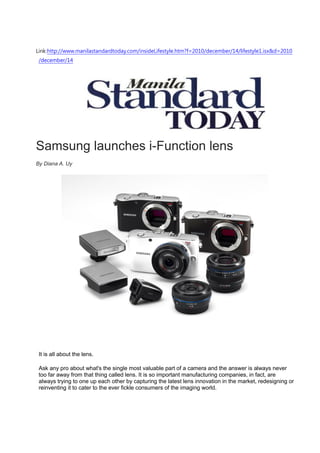 Link:http://www.manilastandardtoday.com/insideLifestyle.htm?f=2010/december/14/lifestyle1.isx&d=2010
 /december/14




Samsung launches i-Function lens
By Diana A. Uy




 It is all about the lens.

 Ask any pro about what's the single most valuable part of a camera and the answer is always never
 too far away from that thing called lens. It is so important manufacturing companies, in fact, are
 always trying to one up each other by capturing the latest lens innovation in the market, redesigning or
 reinventing it to cater to the ever fickle consumers of the imaging world.
 