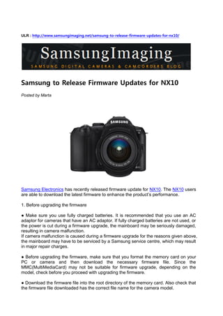 ULR : http://www.samsungimaging.net/samsung-to-release-firmware-updates-for-nx10/




Samsung to Release Firmware Updates for NX10
Posted by Marta




Samsung Electronics has recently released firmware update for NX10. The NX10 users
are able to download the latest firmware to enhance the product’s performance.

1. Before upgrading the firmware

● Make sure you use fully charged batteries. It is recommended that you use an AC
adaptor for cameras that have an AC adaptor. If fully charged batteries are not used, or
the power is cut during a firmware upgrade, the mainboard may be seriously damaged,
resulting in camera malfunction.
If camera malfunction is caused during a firmware upgrade for the reasons given above,
the mainboard may have to be serviced by a Samsung service centre, which may result
in major repair charges.

● Before upgrading the firmware, make sure that you format the memory card on your
PC or camera and then download the necessary firmware file. Since the
MMC(MultiMediaCard) may not be suitable for firmware upgrade, depending on the
model, check before you proceed with upgrading the firmware.

● Download the firmware file into the root directory of the memory card. Also check that
the firmware file downloaded has the correct file name for the camera model.
 