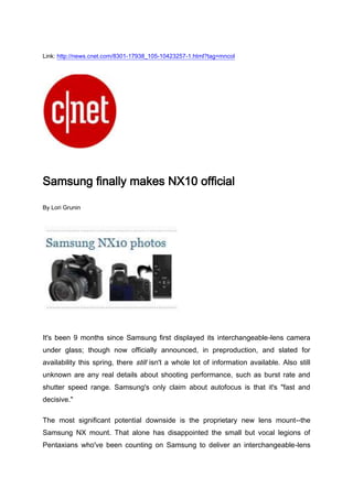 Link: http://news.cnet.com/8301-17938_105-10423257-1.html?tag=mncol<br />Samsung finally makes NX10 official<br />By Lori Grunin<br />It's been 9 months since Samsung first displayed its interchangeable-lens camera under glass; though now officially announced, in preproduction, and slated for availability this spring, there still isn't a whole lot of information available. Also still unknown are any real details about shooting performance, such as burst rate and shutter speed range. Samsung's only claim about autofocus is that it's quot;
fast and decisive.quot;
<br />The most significant potential downside is the proprietary new lens mount--the Samsung NX mount. That alone has disappointed the small but vocal legions of Pentaxians who've been counting on Samsung to deliver an interchangeable-lens model to support their lenses (a reasonable assumption, given Samsung's dSLR relationship with Pentax). Samsung really could have used the support of these fanboys; now it has no built-in boosters to help with marketing. Although there's a plan to supply a Pentax K-mount adapter, it won't support autofocus. At launch, Samsung plans to offer three NX mount lenses: an 18-55mm f3.5-5.6, 50-200mm f4-5.6, and 30mm pancake.<br />Here are the limited specs that we know:<br />It lacks the sleekness of models such as the Olympus' E-P series, and is even a bit larger than the GF1. However, it does have a little more of a grip and its EVF is built in rather than an add-on. On one hand, the NX10 uses a larger sensor than its Micro Four Thirds competitors do, but it's also higher resolution, which might mitigate any potential noise advantages.<br />Also, unlike its competition, the NX doesn't have in-camera stabilization, instead using optical stabilization. This really only becomes an issue if it impacts the cost of the lenses or the practicality of using third-party lenses with an adapter.<br />Given the aforementioned lens issue and its rather ho-hum looks, the camera would have to be really fast or deliver extra good photos to appeal to the enthusiasts who have to date comprised the market for these cameras. At about $700 for a basic kit--and I don't know how much each lens will run--I don't think it's inexpensive or compact enough to appeal to people stepping up from a point-and-shoot. Slated to ship in the spring, the NX10 will come in silver as well as black.<br />