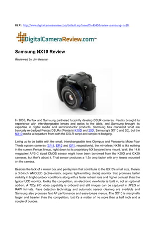 ULR : http://www.digitalcamerareview.com/default.asp?newsID=4340&review=samsung+nx10




Samsung NX10 Review
Reviewed by Jim Keenan




In 2005, Pentax and Samsung partnered to jointly develop DSLR cameras. Pentax brought its
experience with interchangeable lenses and optics to the table, and Samsung brought its
expertise in digital media and semiconductor products. Samsung has marketed what are
basically re-badged Pentax DSLRs (Pentax's K10D and 20D, Samsung's GX10 and 20), but the
NX10 marks a departure from both the DSLR script and simple re-badging.

Lining up to do battle with the small, interchangeable lens Olympus and Panasonic Micro Four
Thirds system cameras (EP-1, EP-2 and GF1, respectively), the mirrorless NX10 is like nothing
in the current Pentax lineup, right down to its proprietary NX bayonet lens mount. Well, the 14.6
megapixel APS-C sized CMOS sensor might have been borrowed from the K20D and GX20
cameras, but that's about it. That sensor produces a 1.5x crop factor with any lenses mounted
on the camera.

Besides the lack of a mirror box and pentaprism that contribute to the GX10's small size, there's
a 3.0-inch AMOLED (active-matrix organic light-emitting diode) monitor that promises better
visibility in bright outdoor conditions along with a faster refresh rate and higher contrast than the
typical LCD monitor. Unlike the competition, an electronic viewfinder is built in, not an optional
add-on. A 720p HD video capability is onboard and still images can be captured in JPEG or
RAW formats. Face detection technology and automatic sensor cleaning are available and
Samsung also promises fast AF performance and easy-to-use menus. The GX10 is marginally
larger and heavier than the competition, but it's a matter of no more than a half inch and a
couple of ounces.
 
