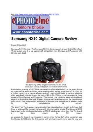 Link: http://www.ephotozine.com/article/Samsung-NX10-13275




Samsung NX10 Digital Camera Review
Posted: 31 Mar 2010

Samsung NX10 Review - The Samsung NX10 is the company's answer to the Micro Four
Thirds system and it is up against stiff competition from Olympus and Panasonic. Will
Cheung tests it out.




                    The Samsung NX10, a system camera and it is small
                    because it lacks a pentaprism and instant return mirror.
I got chatting to some ePHOTOzine members in the bar (where else?) at the recent Focus
on Imaging show and one of them had a very interesting opinion on the lines of, ‘Is it right for
a system camera not to have a reflex mirror in it?' Leaving aside Leica M cameras, what the
chap was clearly referring to was the rash of Micro Four Thirds format cameras that have
appeared from Olympus and Panasonic. This camera type has done away with traditional
aspects of design that date back 50 years, ie gone are the pentaprism and the instant return
reflex mirror, thus saving weight and space for the user and material and production costs
for                the                manufacturers.                It’s              win-win.

The Micro Four Thirds system camera market has materialised very quickly and shown that
there is a demand for compact cameras with interchangeable lenses. The Samsung NX10
has jumped on the bandwagon but using an APS-C sized sensor rather than Four Thirds and
a           new          lens         mount,          the           NX           mount.

As an aside, for those of you interested in camera trivia, the first SLR with a pentaprism was
the Contax S (1949) and the first camera with an instant return mirror was the very rare
 