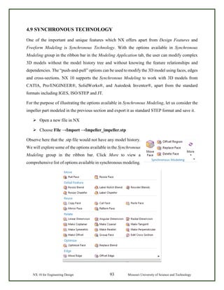 NX 10 for Engineering Design 93 Missouri University of Science and Technology
4.9 SYNCHRONOUS TECHNOLOGY
One of the important and unique features which NX offers apart from Design Features and
Freeform Modeling is Synchronous Technology. With the options available in Synchronous
Modeling group in the ribbon bar in the Modeling Application tab, the user can modify complex
3D models without the model history tree and without knowing the feature relationships and
dependencies. The “push-and-pull” options can be used to modify the 3D model using faces, edges
and cross-sections. NX 10 supports the Synchronous Modeling to work with 3D models from
CATIA, Pro/ENGINEER®, SolidWorks®, and Autodesk Inventor®, apart from the standard
formats including IGES, ISO/STEP and JT.
For the purpose of illustrating the options available in Synchronous Modeling, let us consider the
impeller part modeled in the previous section and export it as standard STEP format and save it.
 Open a new file in NX
 Choose File →Import →Impeller_impeller.stp
Observe here that the .stp file would not have any model history.
We will explore some of the options available in the Synchronous
Modeling group in the ribbon bar. Click More to view a
comprehensive list of options available in synchronous modeling.
 