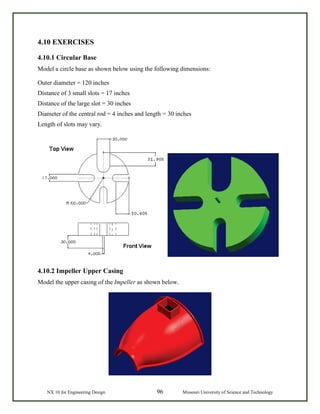 NX 10 for Engineering Design 96 Missouri University of Science and Technology
4.10 EXERCISES
4.10.1 Circular Base
Model a circle base as shown below using the following dimensions:
Outer diameter = 120 inches
Distance of 3 small slots = 17 inches
Distance of the large slot = 30 inches
Diameter of the central rod = 4 inches and length = 30 inches
Length of slots may vary.
4.10.2 Impeller Upper Casing
Model the upper casing of the Impeller as shown below.
 
