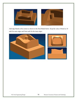 NX 10 for Engineering Design 98 Missouri University of Science and Technology
Add edge blends at the corners as shown in the final Model below. Keep the value of blend as 10
radii for outer edges and 5mm radii for the inner edges.
 