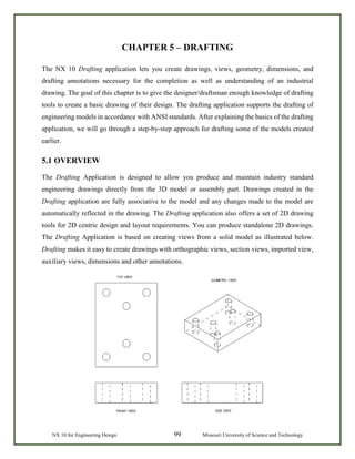 NX 10 for Engineering Design 99 Missouri University of Science and Technology
CHAPTER 5 – DRAFTING
The NX 10 Drafting application lets you create drawings, views, geometry, dimensions, and
drafting annotations necessary for the completion as well as understanding of an industrial
drawing. The goal of this chapter is to give the designer/draftsman enough knowledge of drafting
tools to create a basic drawing of their design. The drafting application supports the drafting of
engineering models in accordance with ANSI standards. After explaining the basics of the drafting
application, we will go through a step-by-step approach for drafting some of the models created
earlier.
5.1 OVERVIEW
The Drafting Application is designed to allow you produce and maintain industry standard
engineering drawings directly from the 3D model or assembly part. Drawings created in the
Drafting application are fully associative to the model and any changes made to the model are
automatically reflected in the drawing. The Drafting application also offers a set of 2D drawing
tools for 2D centric design and layout requirements. You can produce standalone 2D drawings.
The Drafting Application is based on creating views from a solid model as illustrated below.
Drafting makes it easy to create drawings with orthographic views, section views, imported view,
auxiliary views, dimensions and other annotations.
 