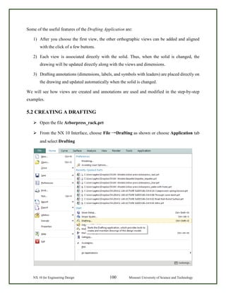 NX 10 for Engineering Design 100 Missouri University of Science and Technology
Some of the useful features of the Drafting Application are:
1) After you choose the first view, the other orthographic views can be added and aligned
with the click of a few buttons.
2) Each view is associated directly with the solid. Thus, when the solid is changed, the
drawing will be updated directly along with the views and dimensions.
3) Drafting annotations (dimensions, labels, and symbols with leaders) are placed directly on
the drawing and updated automatically when the solid is changed.
We will see how views are created and annotations are used and modified in the step-by-step
examples.
5.2 CREATING A DRAFTING
 Open the file Arborpress_rack.prt
 From the NX 10 Interface, choose File →Drafting as shown or choose Application tab
and select Drafting
 
