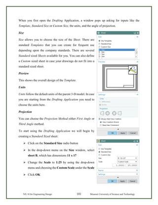 NX 10 for Engineering Design 101 Missouri University of Science and Technology
When you first open the Drafting Application, a window pops up asking for inputs like the
Template, Standard Size or Custom Size, the units, and the angle of projection.
Size
Size allows you to choose the size of the Sheet. There are
standard Templates that you can create for frequent use
depending upon the company standards. There are several
Standard sized Sheets available for you. You can also define
a Custom sized sheet in case your drawings do not fit into a
standard sized sheet.
Preview
This shows the overall design of the Template.
Units
Units follow the default units of the parent 3-D model. In case
you are starting from the Drafting Application you need to
choose the units here.
Projection
You can choose the Projection Method either First Angle or
Third Angle method.
To start using the Drafting Application we will begin by
creating a Standard Sized sheet:
 Click on the Standard Size radio button
 In the drop-down menu on the Size window, select
sheet B, which has dimensions 11 x 17
 Change the Scale to 1:25 by using the drop-down
menu and choosing the Custom Scale under the Scale
 Click OK
 