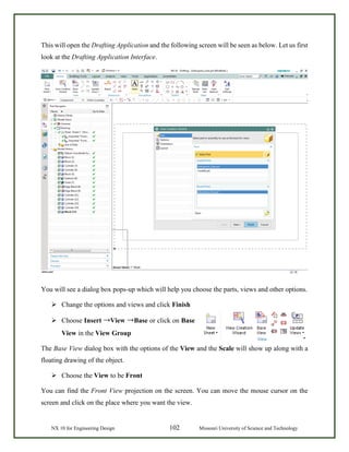NX 10 for Engineering Design 102 Missouri University of Science and Technology
This will open the Drafting Application and the following screen will be seen as below. Let us first
look at the Drafting Application Interface.
You will see a dialog box pops-up which will help you choose the parts, views and other options.
 Change the options and views and click Finish
 Choose Insert →View →Base or click on Base
View in the View Group
The Base View dialog box with the options of the View and the Scale will show up along with a
floating drawing of the object.
 Choose the View to be Front
You can find the Front View projection on the screen. You can move the mouse cursor on the
screen and click on the place where you want the view.
 