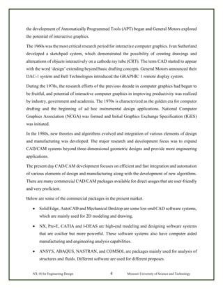 NX 10 for Engineering Design 4 Missouri University of Science and Technology
the development of Automatically Programmed Tools (APT) began and General Motors explored
the potential of interactive graphics.
The 1960s was the most critical research period for interactive computer graphics. Ivan Sutherland
developed a sketchpad system, which demonstrated the possibility of creating drawings and
altercations of objects interactively on a cathode ray tube (CRT). The term CAD started to appear
with the word ‘design’ extending beyond basic drafting concepts. General Motors announced their
DAC-1 system and Bell Technologies introduced the GRAPHIC 1 remote display system.
During the 1970s, the research efforts of the previous decade in computer graphics had begun to
be fruitful, and potential of interactive computer graphics in improving productivity was realized
by industry, government and academia. The 1970s is characterized as the golden era for computer
drafting and the beginning of ad hoc instrumental design applications. National Computer
Graphics Association (NCGA) was formed and Initial Graphics Exchange Specification (IGES)
was initiated.
In the 1980s, new theories and algorithms evolved and integration of various elements of design
and manufacturing was developed. The major research and development focus was to expand
CAD/CAM systems beyond three-dimensional geometric designs and provide more engineering
applications.
The present day CAD/CAM development focuses on efficient and fast integration and automation
of various elements of design and manufacturing along with the development of new algorithms.
There are many commercial CAD/CAM packages available for direct usages that are user-friendly
and very proficient.
Below are some of the commercial packages in the present market.
• Solid Edge, AutoCAD and Mechanical Desktop are some low-end CAD software systems,
which are mainly used for 2D modeling and drawing.
• NX, Pro-E, CATIA and I-DEAS are high-end modeling and designing software systems
that are costlier but more powerful. These software systems also have computer aided
manufacturing and engineering analysis capabilities.
• ANSYS, ABAQUS, NASTRAN, and COMSOL are packages mainly used for analysis of
structures and fluids. Different software are used for different proposes.
 