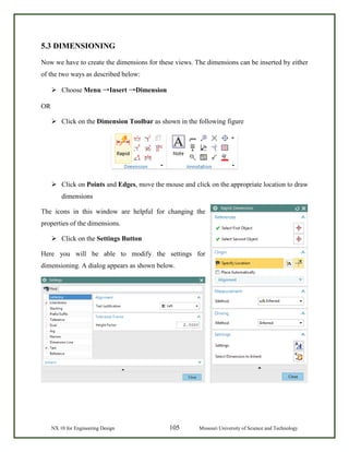 NX 10 for Engineering Design 105 Missouri University of Science and Technology
5.3 DIMENSIONING
Now we have to create the dimensions for these views. The dimensions can be inserted by either
of the two ways as described below:
 Choose Menu →Insert →Dimension
OR
 Click on the Dimension Toolbar as shown in the following figure
 Click on Points and Edges, move the mouse and click on the appropriate location to draw
dimensions
The icons in this window are helpful for changing the
properties of the dimensions.
 Click on the Settings Button
Here you will be able to modify the settings for
dimensioning. A dialog appears as shown below.
 