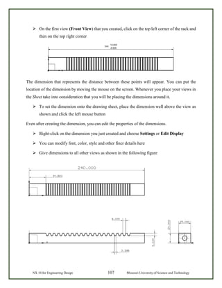 NX 10 for Engineering Design 107 Missouri University of Science and Technology
 On the first view (Front View) that you created, click on the top left corner of the rack and
then on the top right corner
The dimension that represents the distance between these points will appear. You can put the
location of the dimension by moving the mouse on the screen. Whenever you place your views in
the Sheet take into consideration that you will be placing the dimensions around it.
 To set the dimension onto the drawing sheet, place the dimension well above the view as
shown and click the left mouse button
Even after creating the dimension, you can edit the properties of the dimensions.
 Right-click on the dimension you just created and choose Settings or Edit Display
 You can modify font, color, style and other finer details here
 Give dimensions to all other views as shown in the following figure
 