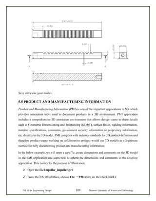 NX 10 for Engineering Design 109 Missouri University of Science and Technology
Save and close your model.
5.5 PRODUCT AND MANUFACTURING INFORMATION
Product and Manufacturing Information (PMI) is one of the important applications in NX which
provides annotation tools used to document products in a 3D environment. PMI application
includes a comprehensive 3D annotation environment that allows design teams to share details
such as Geometric Dimensioning and Tolerancing (GD&T), surface finish, welding information,
material specifications, comments, government security information or proprietary information,
etc. directly to the 3D model. PMI complies with industry standards for 3D product definition and
therefore product teams working on collaborative projects would use 3D models as a legitimate
method for fully documenting product and manufacturing information.
In the below example, we will open a part file, create dimensions and comments on the 3D model
in the PMI application and learn how to inherit the dimensions and comments to the Drafting
application. This is only for the purpose of illustration.
 Open the file Impeller_impeller.prt
 From the NX 10 interface, choose File →PMI (turn on the check mark)
 
