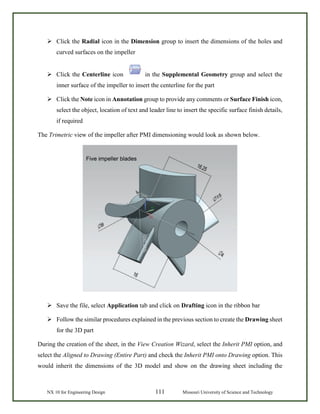 NX 10 for Engineering Design 111 Missouri University of Science and Technology
 Click the Radial icon in the Dimension group to insert the dimensions of the holes and
curved surfaces on the impeller
 Click the Centerline icon in the Supplemental Geometry group and select the
inner surface of the impeller to insert the centerline for the part
 Click the Note icon in Annotation group to provide any comments or Surface Finish icon,
select the object, location of text and leader line to insert the specific surface finish details,
if required
The Trimetric view of the impeller after PMI dimensioning would look as shown below.
 Save the file, select Application tab and click on Drafting icon in the ribbon bar
 Follow the similar procedures explained in the previous section to create the Drawing sheet
for the 3D part
During the creation of the sheet, in the View Creation Wizard, select the Inherit PMI option, and
select the Aligned to Drawing (Entire Part) and check the Inherit PMI onto Drawing option. This
would inherit the dimensions of the 3D model and show on the drawing sheet including the
 