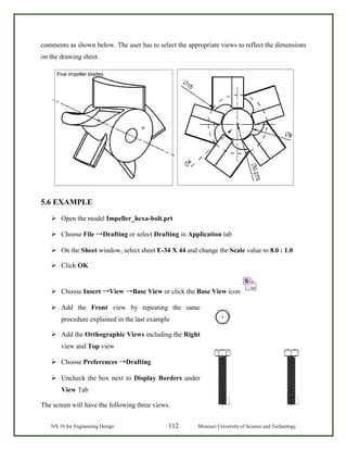 NX 10 for Engineering Design 112 Missouri University of Science and Technology
comments as shown below. The user has to select the appropriate views to reflect the dimensions
on the drawing sheet.
5.6 EXAMPLE
 Open the model Impeller_hexa-bolt.prt
 Choose File →Drafting or select Drafting in Application tab
 On the Sheet window, select sheet E-34 X 44 and change the Scale value to 8.0 : 1.0
 Click OK
 Choose Insert →View →Base View or click the Base View icon
 Add the Front view by repeating the same
procedure explained in the last example
 Add the Orthographic Views including the Right
view and Top view
 Choose Preferences →Drafting
 Uncheck the box next to Display Borders under
View Tab
The screen will have the following three views.
 