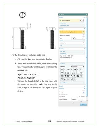 NX 10 for Engineering Design 114 Missouri University of Science and Technology
For the threading, we will use a leader line.
 Click on the Note icon shown in the Toolbar
 In the Note window that opens, enter the following
text. You can find Ø and the degree symbol on the
Symbols tab
Right Hand Ø 0.20 x 1.5
Pitch 0.05, Angle 600
 Click on the threaded shaft in the side view, hold
the mouse and drag the Leader line next to the
view. Let go of the mouse and click again to place
the text.
 