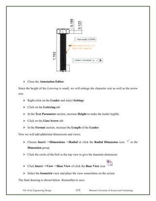 NX 10 for Engineering Design 115 Missouri University of Science and Technology
 Close the Annotation Editor
Since the height of the Lettering is small, we will enlarge the character size as well as the arrow
size.
 Right-click on the Leader and select Settings
 Click on the Lettering tab
 In the Text Parameter section, increase Height to make the leader legible
 Click on the Line/Arrow tab
 In the Format section, increase the Length of the Leader
Now we will add additional dimensions and views.
 Choose Insert →Dimensions →Radial or click the Radial Dimension icon in the
Dimension group
 Click the circle of the bolt in the top view to give the diameter dimension
 Click Insert →View →Base View of click the Base View icon
 Select the Isometric view and place the view somewhere on the screen
The final drawing is shown below. Remember to save.
 