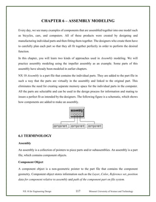 NX 10 for Engineering Design 117 Missouri University of Science and Technology
CHAPTER 6 – ASSEMBLY MODELING
Every day, we see many examples of components that are assembled together into one model such
as bicycles, cars, and computers. All of these products were created by designing and
manufacturing individual parts and then fitting them together. The designers who create them have
to carefully plan each part so that they all fit together perfectly in order to perform the desired
function.
In this chapter, you will learn two kinds of approaches used in Assembly modeling. We will
practice assembly modeling using the impeller assembly as an example. Some parts of this
assembly have already been modeled in earlier chapters.
NX 10 Assembly is a part file that contains the individual parts. They are added to the part file in
such a way that the parts are virtually in the assembly and linked to the original part. This
eliminates the need for creating separate memory space for the individual parts in the computer.
All the parts are selectable and can be used in the design process for information and mating to
insure a perfect fit as intended by the designers. The following figure is a schematic, which shows
how components are added to make an assembly.
6.1 TERMINOLOGY
Assembly
An assembly is a collection of pointers to piece parts and/or subassemblies. An assembly is a part
file, which contains component objects.
Component Object
A component object is a non-geometric pointer to the part file that contains the component
geometry. Component object stores information such as the Layer, Color, Reference set, position
data for component relative to assembly and path of the component part on file system.
 