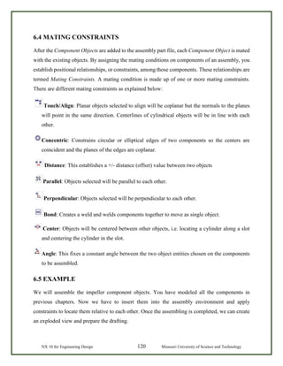 NX 10 for Engineering Design 120 Missouri University of Science and Technology
6.4 MATING CONSTRAINTS
After the Component Objects are added to the assembly part file, each Component Object is mated
with the existing objects. By assigning the mating conditions on components of an assembly, you
establish positional relationships, or constraints, among those components. These relationships are
termed Mating Constraints. A mating condition is made up of one or more mating constraints.
There are different mating constraints as explained below:
Touch/Align: Planar objects selected to align will be coplanar but the normals to the planes
will point in the same direction. Centerlines of cylindrical objects will be in line with each
other.
Concentric: Constrains circular or elliptical edges of two components so the centers are
coincident and the planes of the edges are coplanar.
Distance: This establishes a +/- distance (offset) value between two objects
Parallel: Objects selected will be parallel to each other.
Perpendicular: Objects selected will be perpendicular to each other.
Bond: Creates a weld and welds components together to move as single object.
Center: Objects will be centered between other objects, i.e. locating a cylinder along a slot
and centering the cylinder in the slot.
Angle: This fixes a constant angle between the two object entities chosen on the components
to be assembled.
6.5 EXAMPLE
We will assemble the impeller component objects. You have modeled all the components in
previous chapters. Now we have to insert them into the assembly environment and apply
constraints to locate them relative to each other. Once the assembling is completed, we can create
an exploded view and prepare the drafting.
 