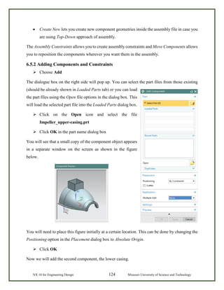 NX 10 for Engineering Design 124 Missouri University of Science and Technology
• Create New lets you create new component geometries inside the assembly file in case you
are using Top-Down approach of assembly.
The Assembly Constraints allows you to create assembly constraints and Move Components allows
you to reposition the components wherever you want them in the assembly.
6.5.2 Adding Components and Constraints
 Choose Add
The dialogue box on the right side will pop up. You can select the part files from those existing
(should be already shown in Loaded Parts tab) or you can load
the part files using the Open file options in the dialog box. This
will load the selected part file into the Loaded Parts dialog box.
 Click on the Open icon and select the file
Impeller_upper-casing.prt
 Click OK in the part name dialog box
You will see that a small copy of the component object appears
in a separate window on the screen as shown in the figure
below.
You will need to place this figure initially at a certain location. This can be done by changing the
Positioning option in the Placement dialog box to Absolute Origin.
 Click OK
Now we will add the second component, the lower casing.
 