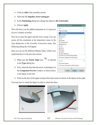 NX 10 for Engineering Design 125 Missouri University of Science and Technology
 Click on Add in the assembly section
 Select the file Impeller_lower-casing.prt
 In the Poistioning dialog box change the option to By Constraints
 Choose Apply
This will show you the added component in a Component
Preview window as before.
Now let us mate the upper and the lower casing. You can
access all the constraints in the drop-down menu in the
Type dialog box in the Assembly Constraints menu. The
following dialog box will appear.
Here you can see the different Mating Types, which were
explained above in the previous section.
 Make sure the Touch Align icon is selected
in the Type dialog box
 First, select the face that the arrow is pointing to in
the Component Preview window as shown below
in the figure on the left.
 Click on the face of the upper casing in the main screen as shown in the figure on the right.
You may have to rotate the figure in order to select the faces.
 
