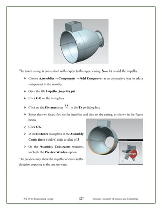 NX 10 for Engineering Design 127 Missouri University of Science and Technology
The lower casing is constrained with respect to the upper casing. Now let us add the impeller.
 Choose Assemblies →Components →Add Component as an alternative way to add a
component to the assmbly
 Open the file Impeller_impeller.prt
 Click OK on the dialog box
 Click on the Distance icon in the Type dialog box
 Select the two faces, first on the impeller and then on the casing, as shown in the figure
below
 Click OK
 In the Distance dialog box in the Assembly
Constraints window, enter a value of 3
 On the Assembly Constraints window,
uncheck the Preview Window option
The preview may show the impeller oriented in the
direction opposite to the one we want.
 