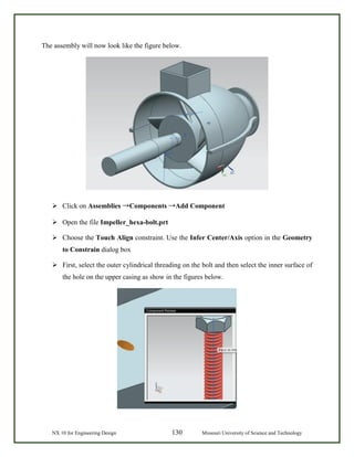 NX 10 for Engineering Design 130 Missouri University of Science and Technology
The assembly will now look like the figure below.
 Click on Assemblies →Components →Add Component
 Open the file Impeller_hexa-bolt.prt
 Choose the Touch Align constraint. Use the Infer Center/Axis option in the Geometry
to Constrain dialog box
 First, select the outer cylindrical threading on the bolt and then select the inner surface of
the hole on the upper casing as show in the figures below.
 