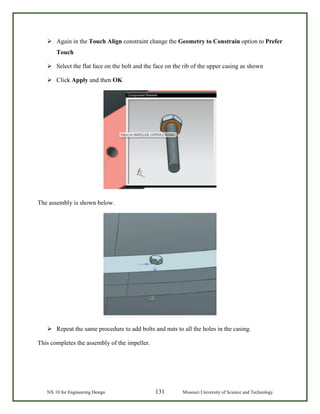 NX 10 for Engineering Design 131 Missouri University of Science and Technology
 Again in the Touch Align constraint change the Geometry to Constrain option to Prefer
Touch
 Select the flat face on the bolt and the face on the rib of the upper casing as shown
 Click Apply and then OK
The assembly is shown below.
 Repeat the same procedure to add bolts and nuts to all the holes in the casing.
This completes the assembly of the impeller.
 