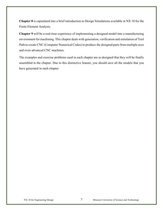 NX 10 for Engineering Design 7 Missouri University of Science and Technology
Chapter 8 is capsulated into a brief introduction to Design Simulations available in NX 10 for the
Finite Element Analysis.
Chapter 9 will be a real-time experience of implementing a designed model into a manufacturing
environment for machining. This chapter deals with generation, verification and simulation of Tool
Path to create CNC (Computer Numerical Codes) to produce the designed parts from multiple axes
and even advanced CNC machines.
The examples and exercise problems used in each chapter are so designed that they will be finally
assembled in the chapter. Due to this distinctive feature, you should save all the models that you
have generated in each chapter.
 
