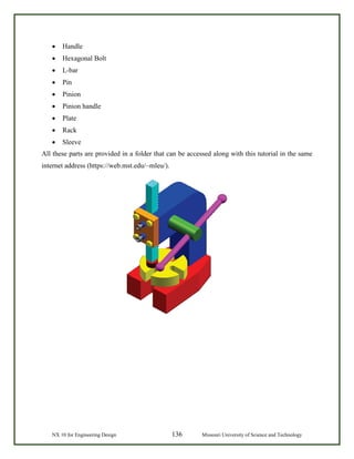 NX 10 for Engineering Design 136 Missouri University of Science and Technology
• Handle
• Hexagonal Bolt
• L-bar
• Pin
• Pinion
• Pinion handle
• Plate
• Rack
• Sleeve
All these parts are provided in a folder that can be accessed along with this tutorial in the same
internet address (https://web.mst.edu/~mleu/).
 