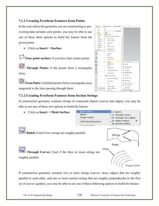 NX 10 for Engineering Design 138 Missouri University of Science and Technology
7.1.1 Creating Freeform Features from Points
In the case where the geometry you are constructing or pre-
existing data includes only points, you may be able to use
one of these three options to build the feature from the
given points.
 Click on Insert →Surface
Four point surface: if you have four corner points.
Through Points: if the points form a rectangular
array.
From Poles: if defined points form a rectangular array
tangential to the lines passing through them.
7.1.2 Creating Freeform Features from Section Strings
If construction geometry contains strings of connected objects (curves and edges), you may be
able to use one of these two options to build the feature.
 Click on Insert →Mesh Surface
Ruled: Used if two strings are roughly parallel.
Through Curves: Used if the three or more strings are
roughly parallel.
If construction geometry contains two or more strings (curves, faces, edges) that are roughly
parallel to each other, and one or more section strings that are roughly perpendicular to the first
set of curves (guides), you may be able to use one of these following options to build the feature.
 