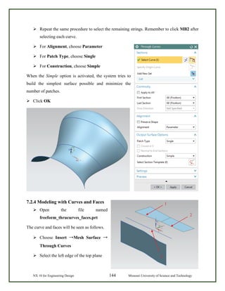 NX 10 for Engineering Design 144 Missouri University of Science and Technology
 Repeat the same procedure to select the remaining strings. Remember to click MB2 after
selecting each curve.
 For Alignment, choose Parameter
 For Patch Type, choose Single
 For Construction, choose Simple
When the Simple option is activated, the system tries to
build the simplest surface possible and minimize the
number of patches.
 Click OK
7.2.4 Modeling with Curves and Faces
 Open the file named
freeform_thrucurves_faces.prt
The curve and faces will be seen as follows.
 Choose Insert →Mesh Surface →
Through Curves
 Select the left edge of the top plane
1
2
3
 
