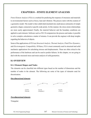 NX 10 for Engineering Design 147 Missouri University of Science and Technology
CHAPTER 8 – FINITE ELEMENT ANALYSIS
Finite Element Analysis (FEA) is a method for predicting the response of structures and materials
to environmental factors such as forces, heat and vibration. The process starts with the creation of
a geometric model. The model is then subdivided (meshed) into small pieces (elements) of simple
geometric shapes connected at specific node points. In this manner, the stress-strain relationships
are more easily approximated. Finally, the material behavior and the boundary conditions are
applied to each element. Software such as NX 10 computerizes the process and makes it possible
to solve complex calculations a matter of minutes. It can provide the engineer with deep insights
regarding the behavior of objects.
Some of the applications of FEA are Structural Analysis, Thermal Analysis, Fluid Flow Dynamics,
and Electromagnetic Compatibility. Of these, FEA is most commonly used in structural and solid
mechanics applications for calculating stresses and displacements. These are often critical to the
performance of the hardware and can be used to predict failures. In this chapter, we are going to
deal with the structural stress and strain analysis of solid geometries.
8.1 OVERVIEW
8.1.1 Element Shapes and Nodes
The elements can be classified into different types based on the number of dimensions and the
number of nodes in the element. The following are some of the types of elements used for
discretization.
One-dimensional elements
Two-dimensional elements
Triangular:
 