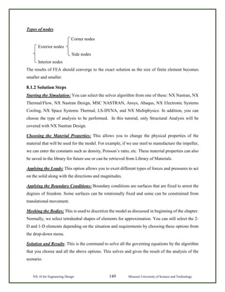 NX 10 for Engineering Design 149 Missouri University of Science and Technology
Types of nodes
Corner nodes
Exterior nodes
Side nodes
Interior nodes
The results of FEA should converge to the exact solution as the size of finite element becomes
smaller and smaller.
8.1.2 Solution Steps
Starting the Simulation: You can select the solver algorithm from one of these: NX Nastran, NX
Thermal/Flow, NX Nastran Design, MSC NASTRAN, Ansys, Abaqus, NX Electronic Systems
Cooling, NX Space Systems Thermal, LS-DYNA, and NX Multiphysics. In addition, you can
choose the type of analysis to be performed. In this tutorial, only Structural Analysis will be
covered with NX Nastran Design.
Choosing the Material Properties: This allows you to change the physical properties of the
material that will be used for the model. For example, if we use steel to manufacture the impeller,
we can enter the constants such as density, Poisson’s ratio, etc. These material properties can also
be saved in the library for future use or can be retrieved from Library of Materials.
Applying the Loads: This option allows you to exert different types of forces and pressures to act
on the solid along with the directions and magnitudes.
Applying the Boundary Conditions: Boundary conditions are surfaces that are fixed to arrest the
degrees of freedom. Some surfaces can be rotationally fixed and some can be constrained from
translational movement.
Meshing the Bodies: This is used to discretize the model as discussed in beginning of the chapter.
Normally, we select tetrahedral shapes of elements for approximation. You can still select the 2-
D and 1-D elements depending on the situation and requirements by choosing these options from
the drop-down menu.
Solution and Results: This is the command to solve all the governing equations by the algorithm
that you choose and all the above options. This solves and gives the result of the analysis of the
scenario.
 