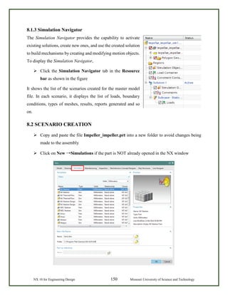 NX 10 for Engineering Design 150 Missouri University of Science and Technology
8.1.3 Simulation Navigator
The Simulation Navigator provides the capability to activate
existing solutions, create new ones, and use the created solution
to build mechanisms by creating and modifying motion objects.
To display the Simulation Navigator,
 Click the Simulation Navigator tab in the Resource
bar as shown in the figure
It shows the list of the scenarios created for the master model
file. In each scenario, it displays the list of loads, boundary
conditions, types of meshes, results, reports generated and so
on.
8.2 SCENARIO CREATION
 Copy and paste the file Impeller_impeller.prt into a new folder to avoid changes being
made to the assembly
 Click on New →Simulations if the part is NOT already opened in the NX window
 