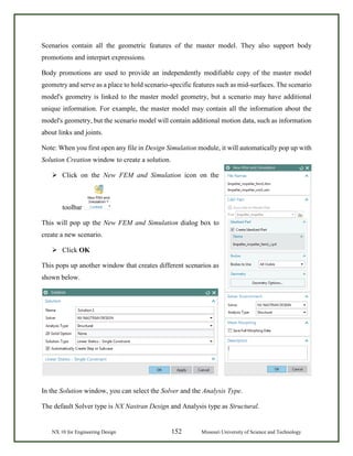NX 10 for Engineering Design 152 Missouri University of Science and Technology
Scenarios contain all the geometric features of the master model. They also support body
promotions and interpart expressions.
Body promotions are used to provide an independently modifiable copy of the master model
geometry and serve as a place to hold scenario-specific features such as mid-surfaces. The scenario
model's geometry is linked to the master model geometry, but a scenario may have additional
unique information. For example, the master model may contain all the information about the
model's geometry, but the scenario model will contain additional motion data, such as information
about links and joints.
Note: When you first open any file in Design Simulation module, it will automatically pop up with
Solution Creation window to create a solution.
 Click on the New FEM and Simulation icon on the
toolbar
This will pop up the New FEM and Simulation dialog box to
create a new scenario.
 Click OK
This pops up another window that creates different scenarios as
shown below.
In the Solution window, you can select the Solver and the Analysis Type.
The default Solver type is NX Nastran Design and Analysis type as Structural.
 