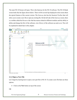 NX 10 for Engineering Design 9 Missouri University of Science and Technology
The main NX 10 Screen will open. This is the Gateway for the NX 10 software. The NX 10 blank
screen looks like the figure shown below. There will be several tips displayed on the screen about
the special features of the current version. The Gateway also has the Standard Toolbar that will
allow you to create a new file or open an existing file. On the left side of the Gateway screen, there
is a toolbar called the Resource Bar that has menus related to different modules and the ability to
define and change the Role of the software, view History of the software use and so on. This will
be explained in detail later in this chapter.
2.1.2 Open a New File
Let’s begin by learning how to open a new part file in NX 10. To create a new file there are three
options.
 Click on the New button on top of the screen
OR
 