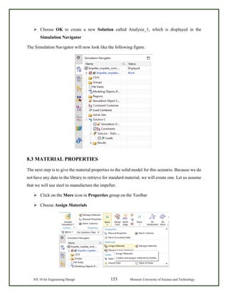 NX 10 for Engineering Design 153 Missouri University of Science and Technology
 Choose OK to create a new Solution called Analysis_1, which is displayed in the
Simulation Navigator
The Simulation Navigator will now look like the following figure.
8.3 MATERIAL PROPERTIES
The next step is to give the material properties to the solid model for this scenario. Because we do
not have any data in the library to retrieve for standard material, we will create one. Let us assume
that we will use steel to manufacture the impeller.
 Click on the More icon in Properties group on the Toolbar
 Choose Assign Materials
 