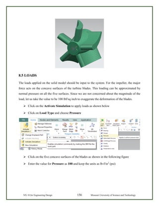 NX 10 for Engineering Design 156 Missouri University of Science and Technology
8.5 LOADS
The loads applied on the solid model should be input to the system. For the impeller, the major
force acts on the concave surfaces of the turbine blades. This loading can be approximated by
normal pressure on all the five surfaces. Since we are not concerned about the magnitude of the
load, let us take the value to be 100 lbf/sq inch to exaggerate the deformation of the blades.
 Click on the Activate Simulation to apply loads as shown below
 Click on Load Type and choose Pressure
 Click on the five concave surfaces of the blades as shown in the following figure
 Enter the value for Pressure as 100 and keep the units as lb-f/in2
(psi)
 