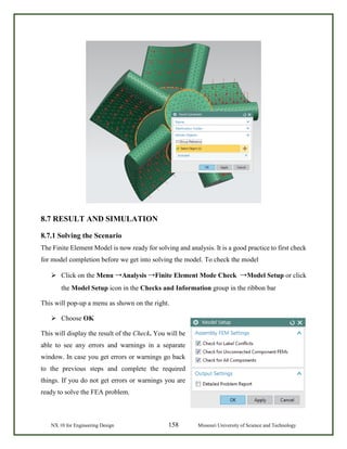 NX 10 for Engineering Design 158 Missouri University of Science and Technology
8.7 RESULT AND SIMULATION
8.7.1 Solving the Scenario
The Finite Element Model is now ready for solving and analysis. It is a good practice to first check
for model completion before we get into solving the model. To check the model
 Click on the Menu →Analysis →Finite Element Mode Check →Model Setup or click
the Model Setup icon in the Checks and Information group in the ribbon bar
This will pop-up a menu as shown on the right.
 Choose OK
This will display the result of the Check. You will be
able to see any errors and warnings in a separate
window. In case you get errors or warnings go back
to the previous steps and complete the required
things. If you do not get errors or warnings you are
ready to solve the FEA problem.
 