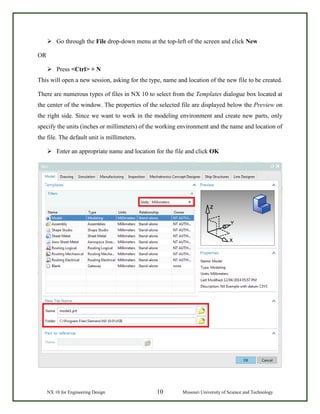 NX 10 for Engineering Design 10 Missouri University of Science and Technology
 Go through the File drop-down menu at the top-left of the screen and click New
OR
 Press <Ctrl> + N
This will open a new session, asking for the type, name and location of the new file to be created.
There are numerous types of files in NX 10 to select from the Templates dialogue box located at
the center of the window. The properties of the selected file are displayed below the Preview on
the right side. Since we want to work in the modeling environment and create new parts, only
specify the units (inches or millimeters) of the working environment and the name and location of
the file. The default unit is millimeters.
 Enter an appropriate name and location for the file and click OK
 