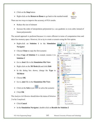 NX 10 for Engineering Design 163 Missouri University of Science and Technology
 Click on the Stop button
 Right-click on the Return to Home to go back to the meshed model
There are two ways to improve the accuracy of FEA results.
• Reduce the size of element
• Increase the order of interpolation polynomial (i.e. use quadratic or even cubic instead of
linear polynomials)
The second approach is preferred because it is more efficient in terms of computation time and
takes less memory space. However, let us try to create a scenario using the first option.
 Right-click on Solution 1 in the Simulation
Navigator
 Choose Clone to copy the first scenario
 Once Copy of Solution 1 is created, rename it to
Solution 2
 Go to .fem1 file in the Simulation File View
 Right click on the 3D Mesh (1) and click Edit
 In the dialog box shown, change the Type to
TETRA4
 Choose OK
 Go to .sim1 file in the Simulation File View
 Click on the Solve icon to solve the scenario
 Click OK
The Analysis Job Monitor should show the status of Solution
2 to be Completed.
 Click Cancel
 In the Simulation Navigator, double-click on Results for Solution 2
 