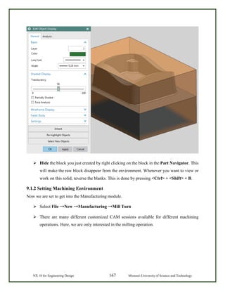 NX 10 for Engineering Design 167 Missouri University of Science and Technology
 Hide the block you just created by right clicking on the block in the Part Navigator. This
will make the raw block disappear from the environment. Whenever you want to view or
work on this solid, reverse the blanks. This is done by pressing <Ctrl> + <Shift> + B.
9.1.2 Setting Machining Environment
Now we are set to get into the Manufacturing module.
 Select File →New →Manufacturing →Mill Turn
 There are many different customized CAM sessions available for different machining
operations. Here, we are only interested in the milling operation.
 