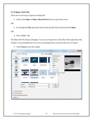 NX 10 for Engineering Design 11 Missouri University of Science and Technology
2.1.3 Open a Part File
There are several ways to open an existing file.
 Click on the Open or Open a Recent Part button on top of the screen
OR
 Go through the File drop-down menu at the top-left of the screen and click Open
OR
 Press <Ctrl> + O
The Open Part File dialog will appear. You can see the preview of the files on the right side of the
window. You can disable the Preview by un-clicking the box in front of the Preview button.
 Click Cancel to exit the window
 