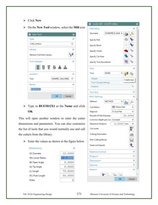 NX 10 for Engineering Design 173 Missouri University of Science and Technology
 Click New
 On the New Tool window, select the Mill icon
 Type in BUEM12X1 as the Name and click
OK
This will open another window to enter the cutter
dimensions and parameters. You can also customize
the list of tools that you would normally use and call
the cutters from the library.
 Enter the values as shown in the figure below
 