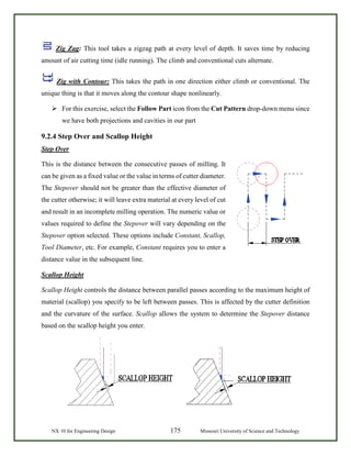 NX 10 for Engineering Design 175 Missouri University of Science and Technology
Zig Zag: This tool takes a zigzag path at every level of depth. It saves time by reducing
amount of air cutting time (idle running). The climb and conventional cuts alternate.
Zig with Contour: This takes the path in one direction either climb or conventional. The
unique thing is that it moves along the contour shape nonlinearly.
 For this exercise, select the Follow Part icon from the Cut Pattern drop-down menu since
we have both projections and cavities in our part
9.2.4 Step Over and Scallop Height
Step Over
This is the distance between the consecutive passes of milling. It
can be given as a fixed value or the value in terms of cutter diameter.
The Stepover should not be greater than the effective diameter of
the cutter otherwise; it will leave extra material at every level of cut
and result in an incomplete milling operation. The numeric value or
values required to define the Stepover will vary depending on the
Stepover option selected. These options include Constant, Scallop,
Tool Diameter, etc. For example, Constant requires you to enter a
distance value in the subsequent line.
Scallop Height
Scallop Height controls the distance between parallel passes according to the maximum height of
material (scallop) you specify to be left between passes. This is affected by the cutter definition
and the curvature of the surface. Scallop allows the system to determine the Stepover distance
based on the scallop height you enter.
 